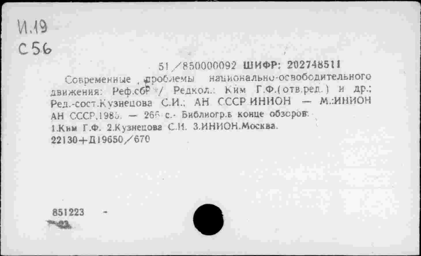 ﻿VU9
C5G
5! /850000092 ШИФР: 202748511
Современные , проблемы национально-освободительного движения: Реф.сб? 7 Редкол.: Ким Г.Ф.( отв.ред. ) и др.; Ред.-сост.Кузнецова С.И.; АН СССР ИНИОН - М.:ИНИОН АН СССР,1985. — 265 с.- Библиогр.ь конце обзоров:
1.Ким Г.Ф. 2.Кузнецова СИ. 3.ИНИОН.Москва
22130+Û19650/670
851223
'-’8Ж